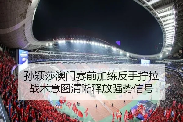 孙颖莎澳门赛前加练反手拧拉 战术意图清晰释放强势信号