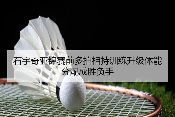 石宇奇亚锦赛前多拍相持训练升级体能分配成胜负手