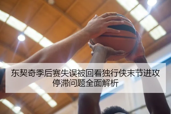 东契奇季后赛失误被回看独行侠末节进攻停滞问题全面解析