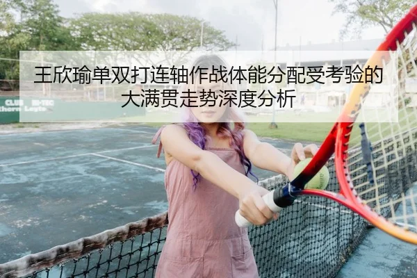 王欣瑜单双打连轴作战体能分配受考验的大满贯走势深度分析