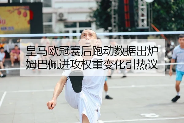 皇马欧冠赛后跑动数据出炉 姆巴佩进攻权重变化引热议